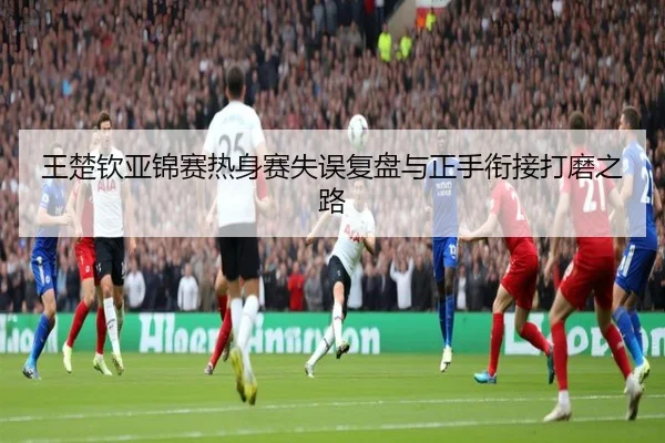 王楚钦亚锦赛热身赛失误复盘与正手衔接打磨之路